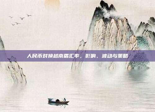 人民币对换越南盾汇率,影响、波动与策略