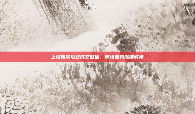 上海新房每日成交数据,市场走势深度解析