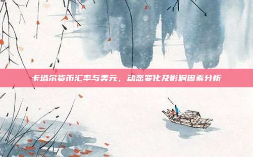 卡塔尔货币汇率与美元，动态变化及影响因素分析