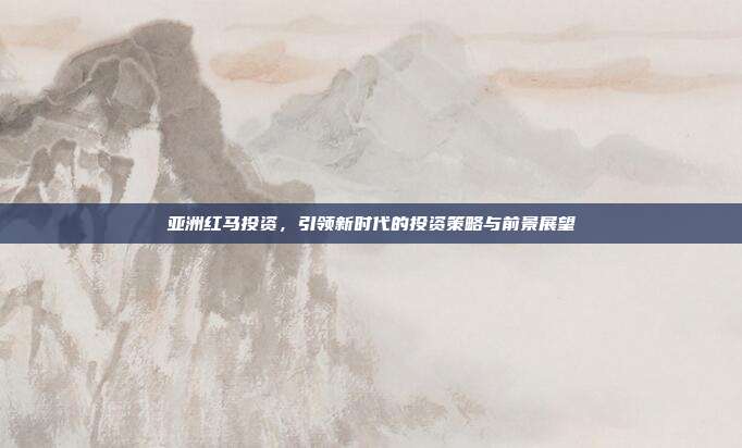 亚洲红马投资,引领新时代的投资策略与前景展望