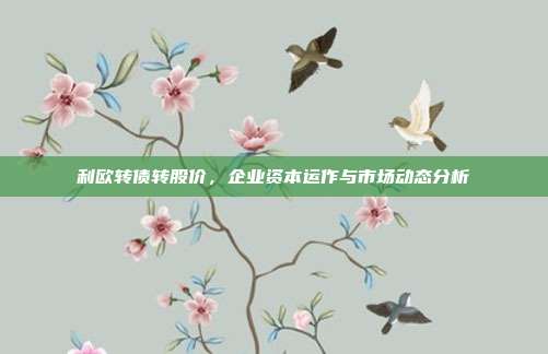 利欧转债转股价,企业资本运作与市场动态分析