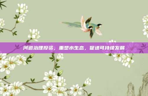 河道治理投资,重塑水生态,促进可持续发展