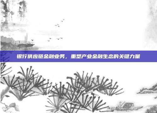 银行供应链金融业务,重塑产业金融生态的关键力量