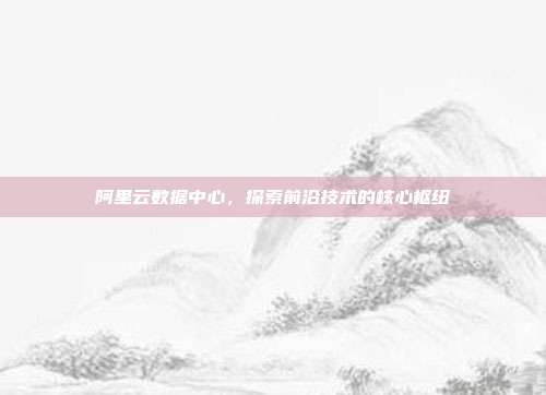 阿里云数据中心,探索前沿技术的核心枢纽
