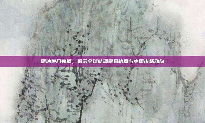 原油进口数据,揭示全球能源贸易格局与中国市场动向