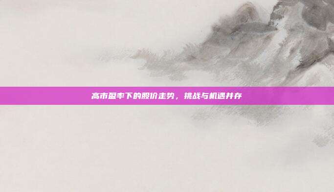 高市盈率下的股价走势，挑战与机遇并存