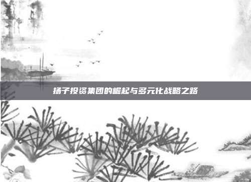 扬子投资集团的崛起与多元化战略之路