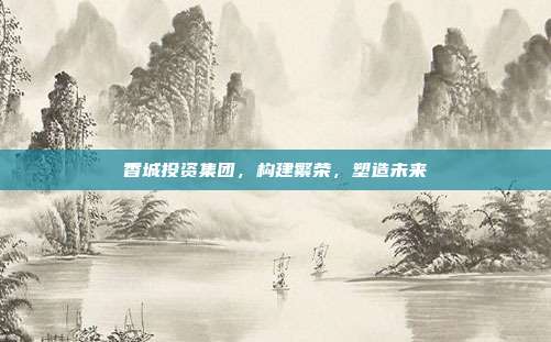 香城投资集团，构建繁荣，塑造未来