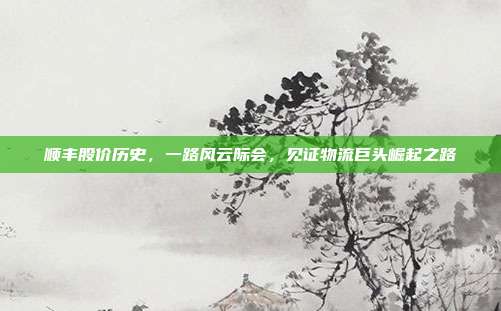 顺丰股价历史，一路风云际会，见证物流巨头崛起之路